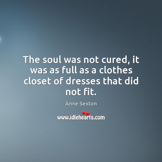 The soul was not cured, it was as full as a clothes closet of dresses that did not fit. Anne Sexton Picture Quote