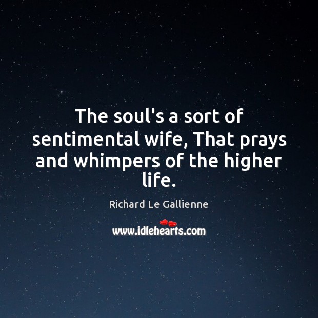 The soul’s a sort of sentimental wife, That prays and whimpers of the higher life. Richard Le Gallienne Picture Quote