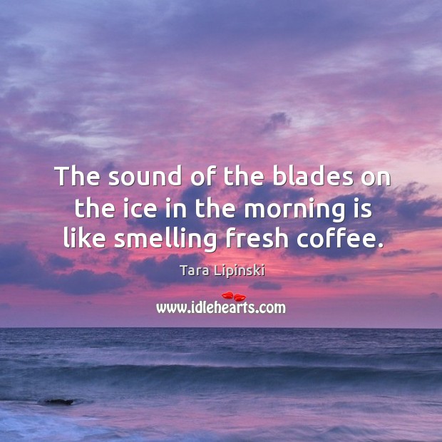 The sound of the blades on the ice in the morning is like smelling fresh coffee. Tara Lipinski Picture Quote