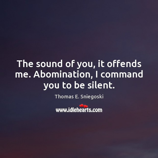The sound of you, it offends me. Abomination, I command you to be silent. 