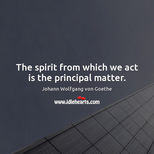 The spirit from which we act is the principal matter. Johann Wolfgang von Goethe Picture Quote