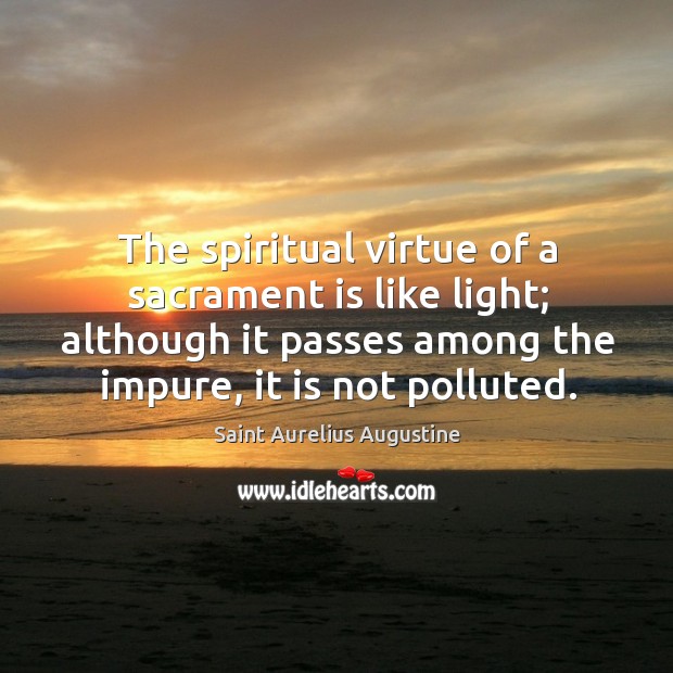 The spiritual virtue of a sacrament is like light; although it passes among the impure, it is not polluted. Saint Aurelius Augustine Picture Quote