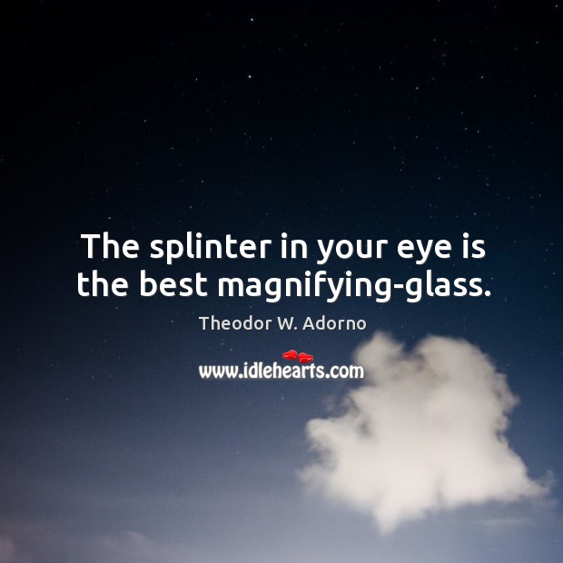 The splinter in your eye is the best magnifying-glass. Theodor W. Adorno Picture Quote