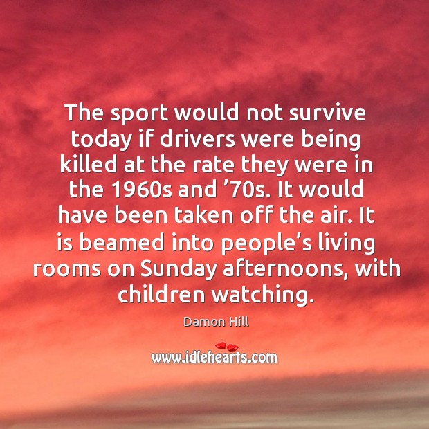 The sport would not survive today if drivers were being killed at the rate they were in the 1960s and ’70s. Damon Hill Picture Quote