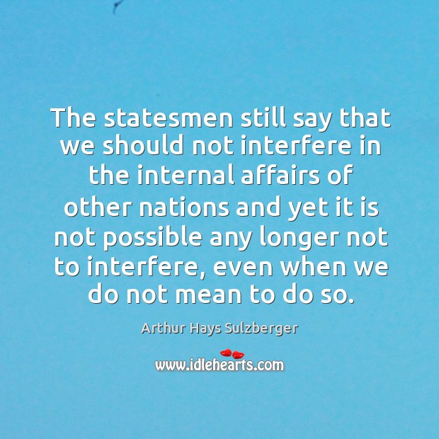 The statesmen still say that we should not interfere in the internal affairs of other nations Arthur Hays Sulzberger Picture Quote