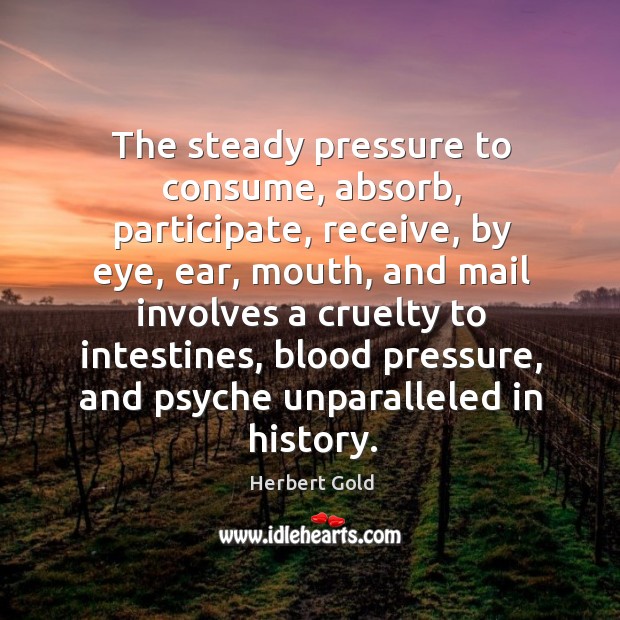 The steady pressure to consume, absorb, participate, receive, by eye, ear, mouth, Herbert Gold Picture Quote