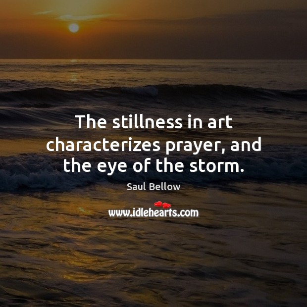 The stillness in art characterizes prayer, and the eye of the storm. Saul Bellow Picture Quote
