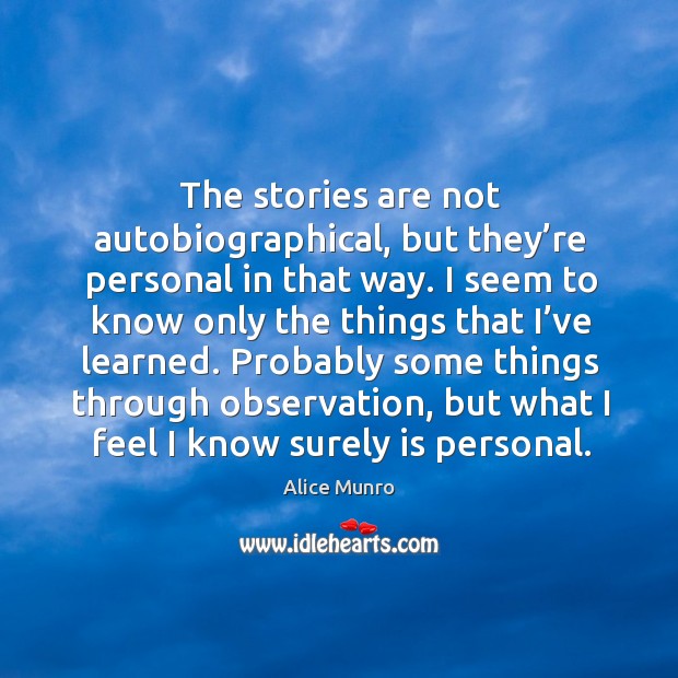 The stories are not autobiographical, but they’re personal in that way. I seem to know only the things that I’ve learned. Alice Munro Picture Quote