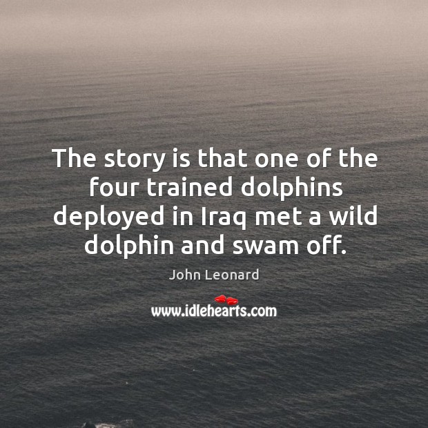 The story is that one of the four trained dolphins deployed in iraq met a wild dolphin and swam off. John Leonard Picture Quote