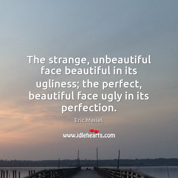 The strange, unbeautiful face beautiful in its ugliness; the perfect, beautiful face 