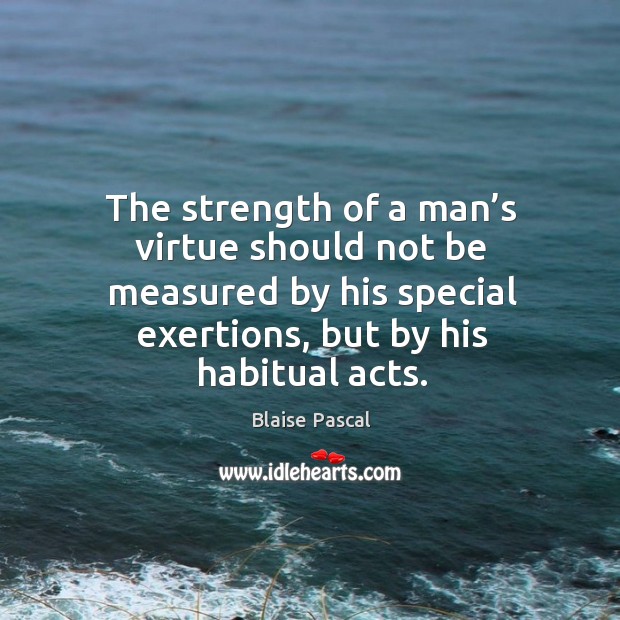 The strength of a man’s virtue should not be measured by his special exertions, but by his habitual acts. Blaise Pascal Picture Quote