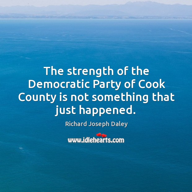 The strength of the democratic party of cook county is not something that just happened. Richard Joseph Daley Picture Quote