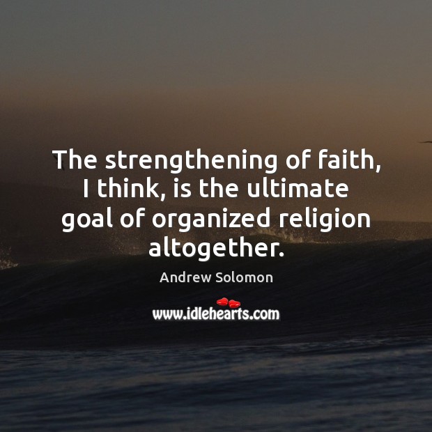 The strengthening of faith, I think, is the ultimate goal of organized 
