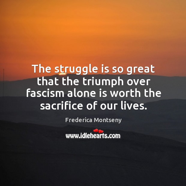 The struggle is so great that the triumph over fascism alone is worth the sacrifice of our lives. Frederica Montseny Picture Quote