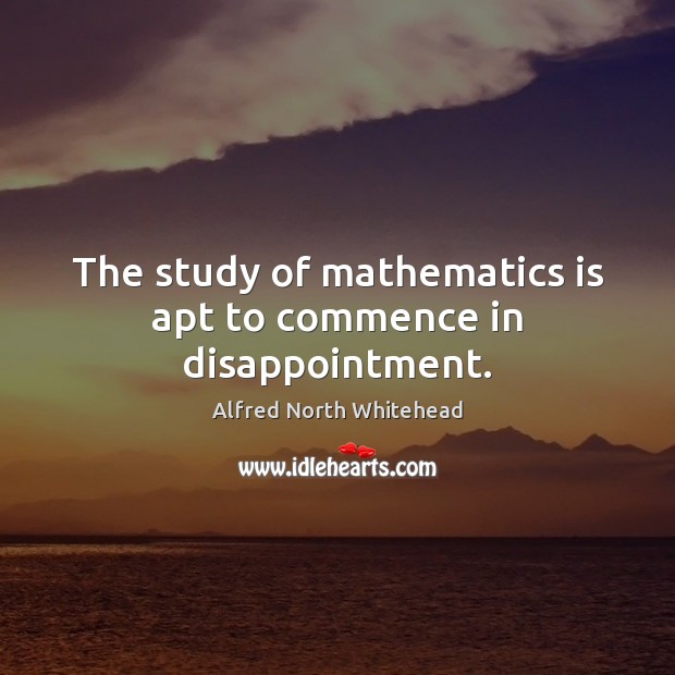 The study of mathematics is apt to commence in disappointment. Alfred North Whitehead Picture Quote