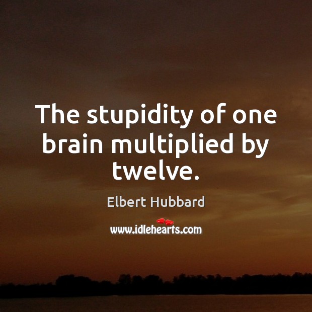 The stupidity of one brain multiplied by twelve. Elbert Hubbard Picture Quote