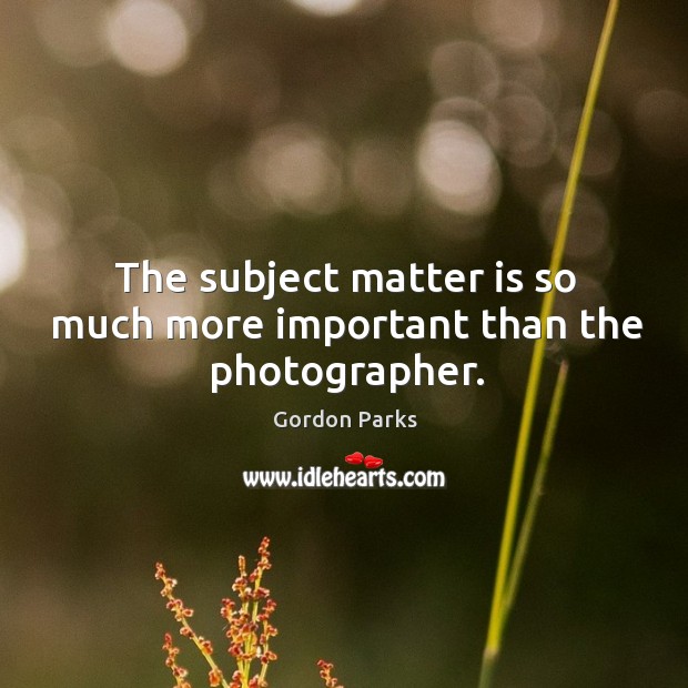 The subject matter is so much more important than the photographer. Gordon Parks Picture Quote
