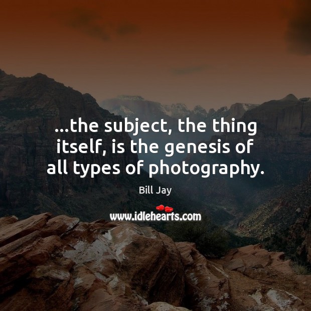 …the subject, the thing itself, is the genesis of all types of photography. Bill Jay Picture Quote