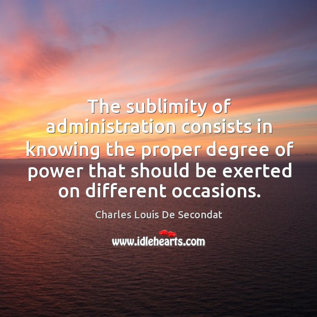 The sublimity of administration consists in knowing the proper degree of power that should be exerted on different occasions. Charles Louis De Secondat Picture Quote