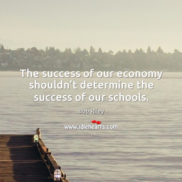 The success of our economy shouldn’t determine the success of our schools. Bob Riley Picture Quote