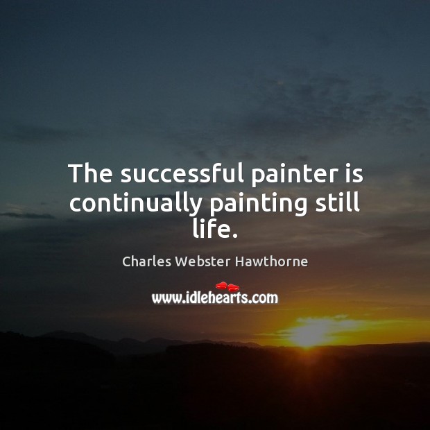 The successful painter is continually painting still life. Charles Webster Hawthorne Picture Quote