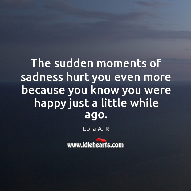 The sudden moments of sadness hurt you even more because you know you were happy just a little while ago. 