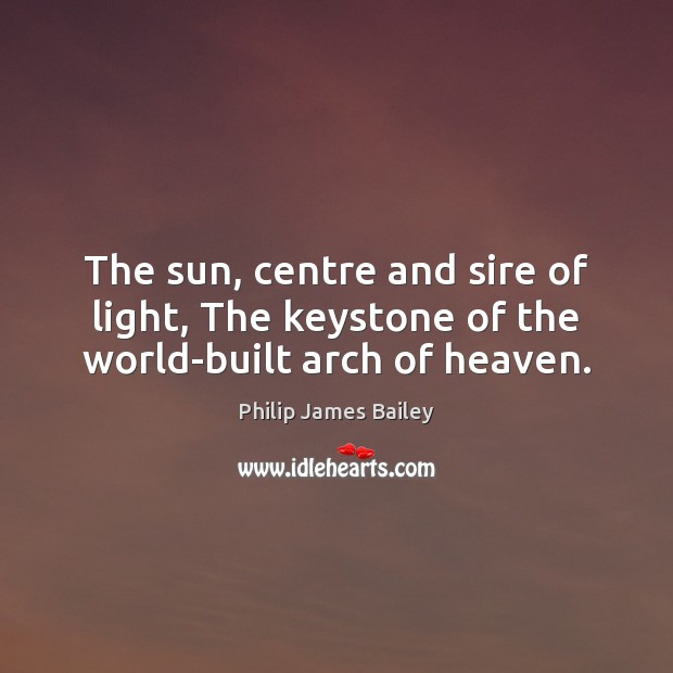 The sun, centre and sire of light, The keystone of the world-built arch of heaven. Philip James Bailey Picture Quote