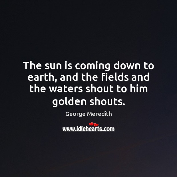 The sun is coming down to earth, and the fields and the waters shout to him golden shouts. George Meredith Picture Quote