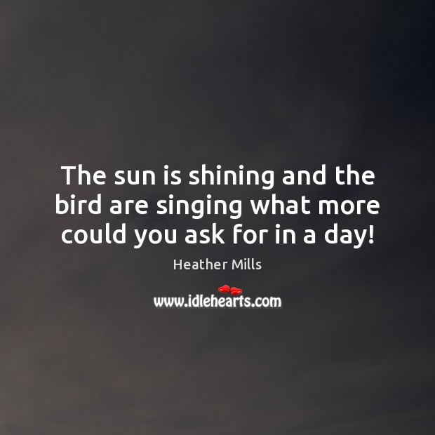 The sun is shining and the bird are singing what more could you ask for in a day! Heather Mills Picture Quote