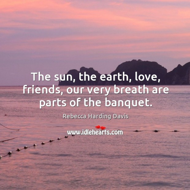 The sun, the earth, love, friends, our very breath are parts of the banquet. Rebecca Harding Davis Picture Quote