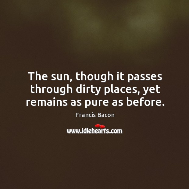 The sun, though it passes through dirty places, yet remains as pure as before. Francis Bacon Picture Quote