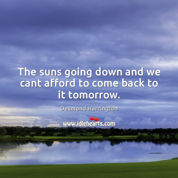 The suns going down and we cant afford to come back to it tomorrow. Desmond Harrington Picture Quote
