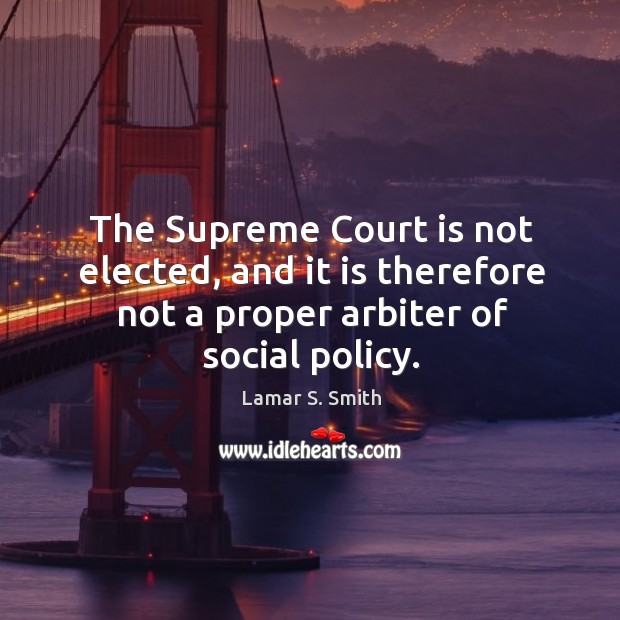 The supreme court is not elected, and it is therefore not a proper arbiter of social policy. Lamar S. Smith Picture Quote