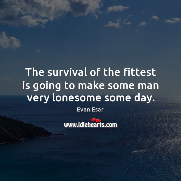 The survival of the fittest is going to make some man very lonesome some day. 