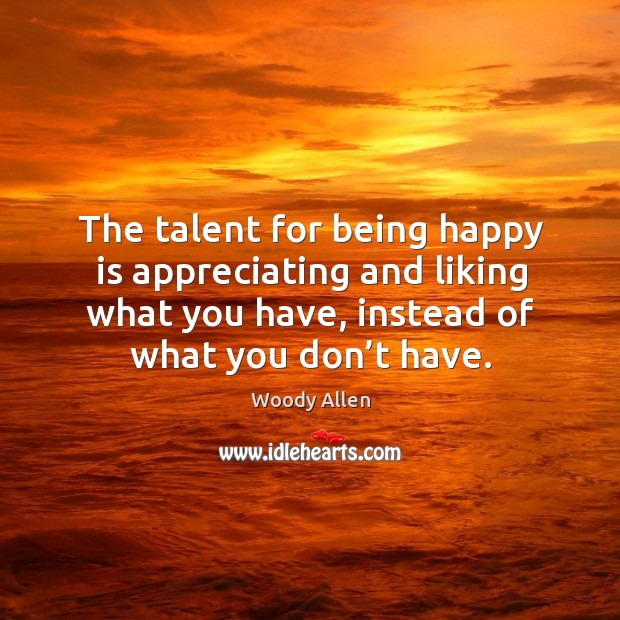 The talent for being happy is appreciating and liking what you have, instead of what you don’t have. Image