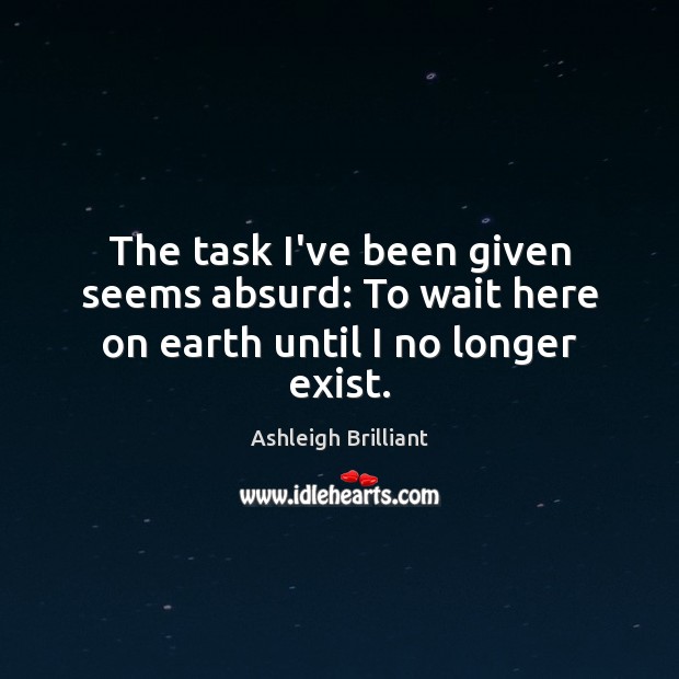 The task I’ve been given seems absurd: To wait here on earth until I no longer exist. Ashleigh Brilliant Picture Quote