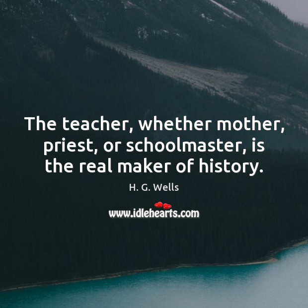The teacher, whether mother, priest, or schoolmaster, is the real maker of history. H. G. Wells Picture Quote