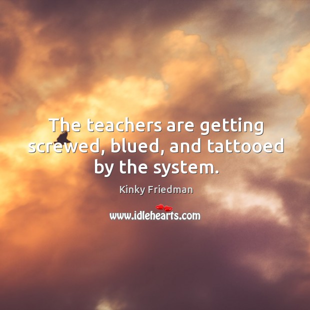 The teachers are getting screwed, blued, and tattooed by the system. Kinky Friedman Picture Quote