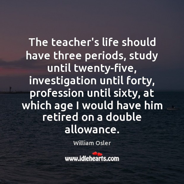 The teacher’s life should have three periods, study until twenty-five, investigation until William Osler Picture Quote