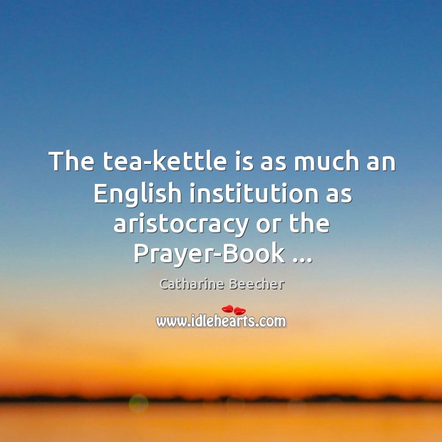 The tea-kettle is as much an English institution as aristocracy or the Prayer-Book … Catharine Beecher Picture Quote