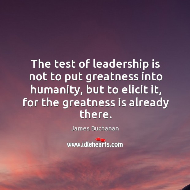 The test of leadership is not to put greatness into humanity, but to elicit it, for the greatness is already there. James Buchanan Picture Quote