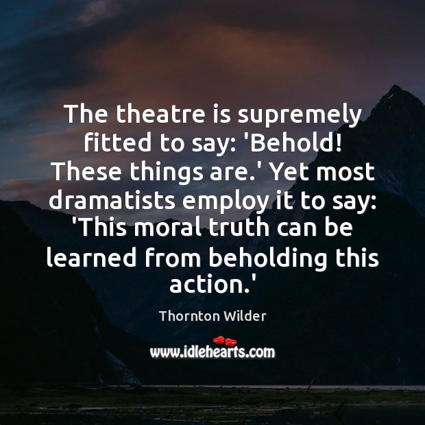 The theatre is supremely fitted to say: ‘Behold! These things are.’ Thornton Wilder Picture Quote