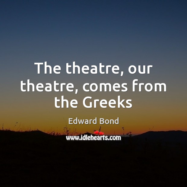 The theatre, our theatre, comes from the Greeks Edward Bond Picture Quote