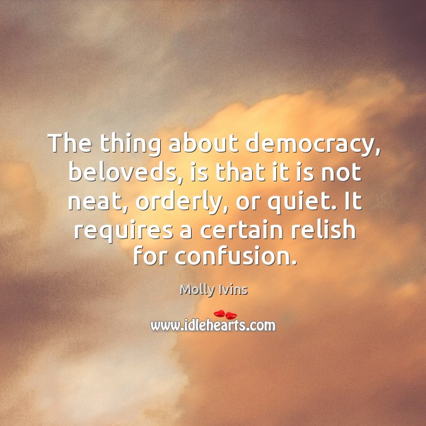 The thing about democracy, beloveds, is that it is not neat, orderly, or quiet. It requires a certain relish for confusion. Molly Ivins Picture Quote