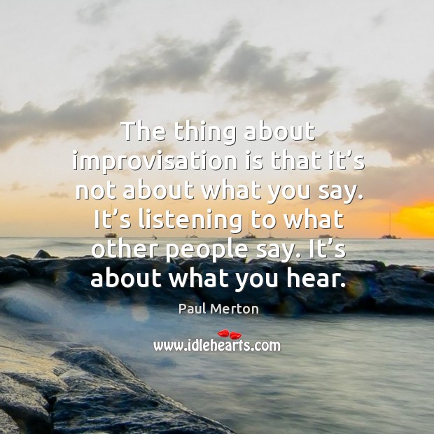 The thing about improvisation is that it’s not about what you say. Paul Merton Picture Quote