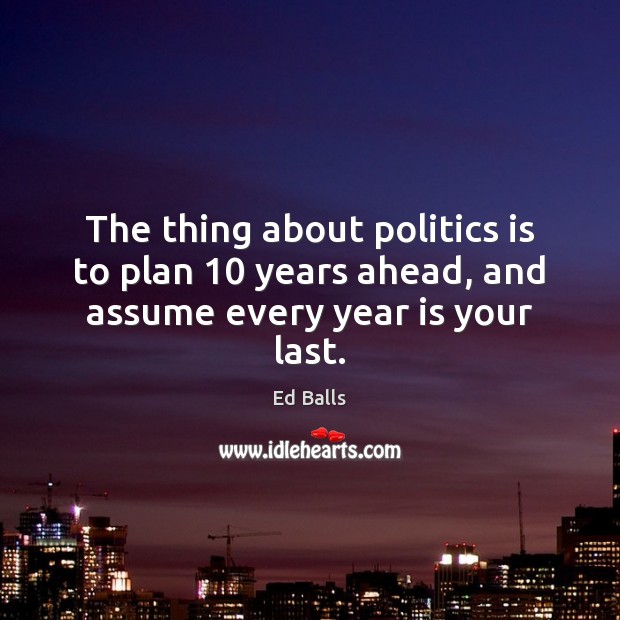 The thing about politics is to plan 10 years ahead, and assume every year is your last. Ed Balls Picture Quote