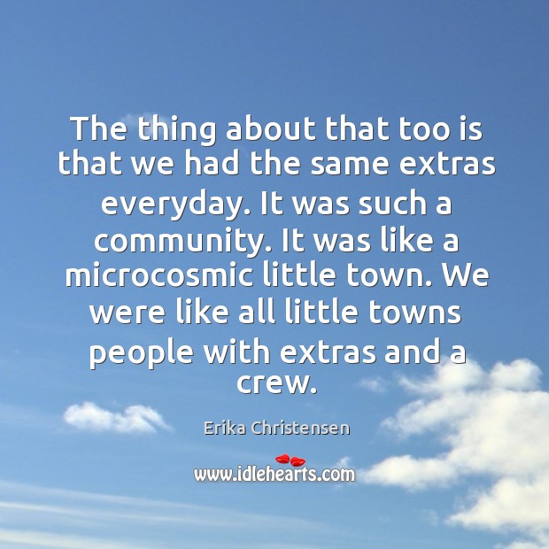 The thing about that too is that we had the same extras everyday. It was such a community. Erika Christensen Picture Quote
