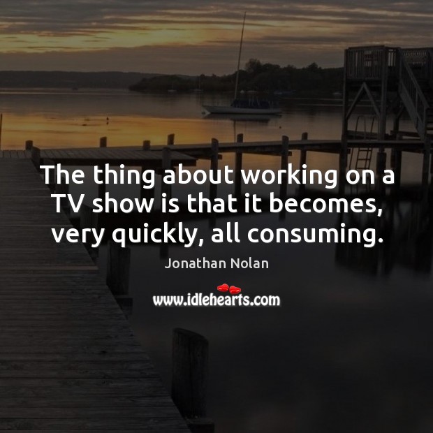 The thing about working on a TV show is that it becomes, very quickly, all consuming. Jonathan Nolan Picture Quote