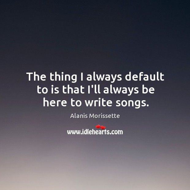 The thing I always default to is that I’ll always be here to write songs. Alanis Morissette Picture Quote