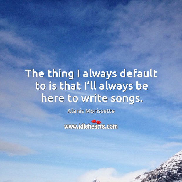 The thing I always default to is that I’ll always be here to write songs. Alanis Morissette Picture Quote